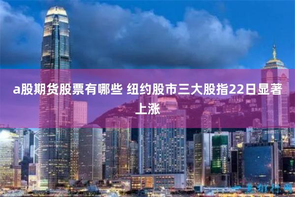 a股期货股票有哪些 纽约股市三大股指22日显著上涨