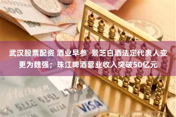 武汉股票配资 酒业早参  景芝白酒法定代表人变更为魏强；珠江啤酒营业收入突破50亿元