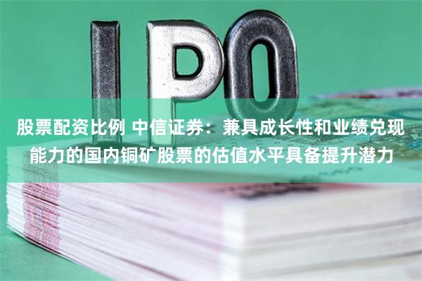 股票配资比例 中信证券：兼具成长性和业绩兑现能力的国内铜矿股票的估值水平具备提升潜力