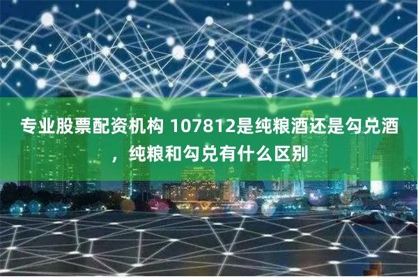 专业股票配资机构 107812是纯粮酒还是勾兑酒，纯粮和勾兑有什么区别