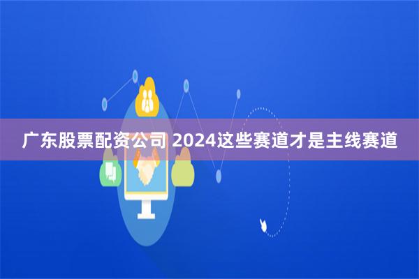 广东股票配资公司 2024这些赛道才是主线赛道