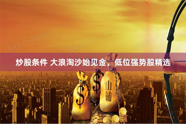 炒股条件 大浪淘沙始见金，低位强势股精选