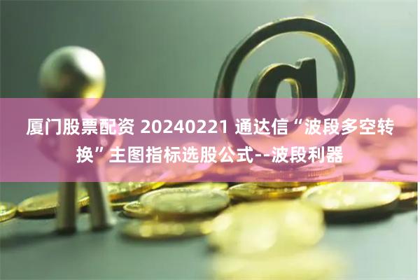 厦门股票配资 20240221 通达信“波段多空转换”主图指标选股公式--波段利器