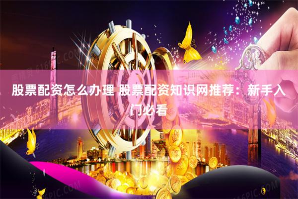 股票配资怎么办理 股票配资知识网推荐：新手入门必看