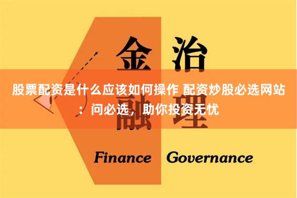 股票配资是什么应该如何操作 配资炒股必选网站：问必选，助你投资无忧