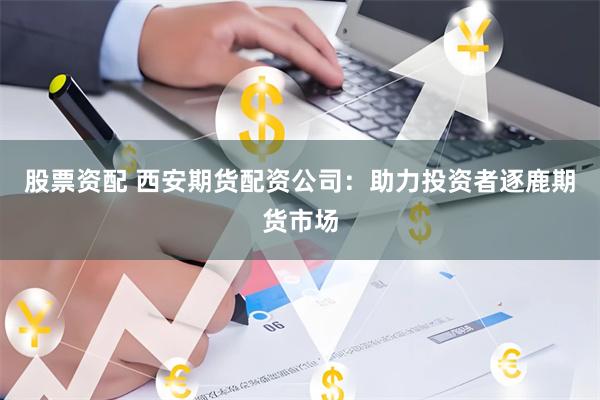 股票资配 西安期货配资公司：助力投资者逐鹿期货市场