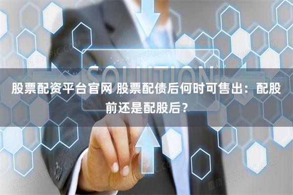 股票配资平台官网 股票配债后何时可售出：配股前还是配股后？