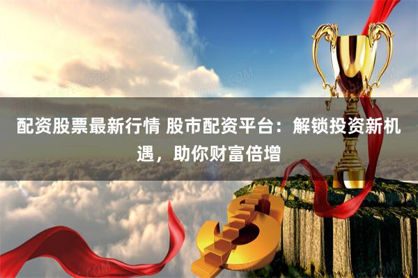 配资股票最新行情 股市配资平台：解锁投资新机遇，助你财富倍增