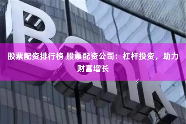 股票配资排行榜 股票配资公司：杠杆投资，助力财富增长