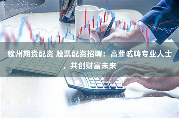 赣州期货配资 股票配资招聘：高薪诚聘专业人士，共创财富未来