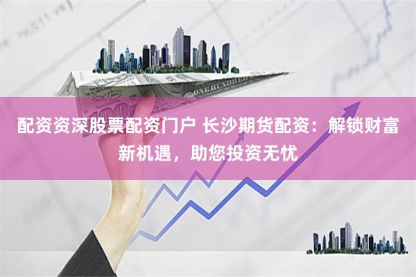 配资资深股票配资门户 长沙期货配资：解锁财富新机遇，助您投资无忧