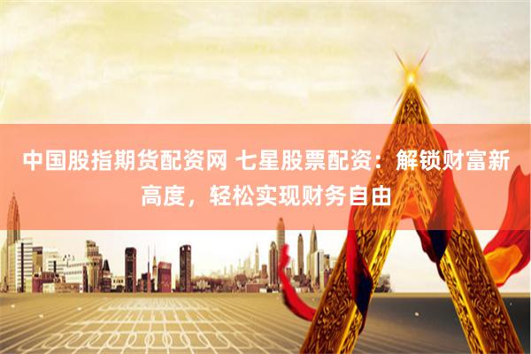 中国股指期货配资网 七星股票配资：解锁财富新高度，轻松实现财务自由