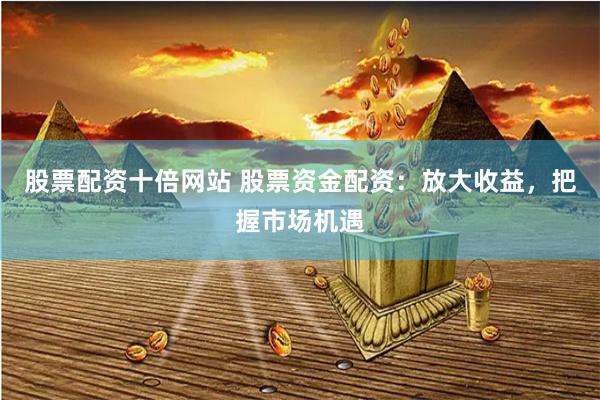 股票配资十倍网站 股票资金配资：放大收益，把握市场机遇