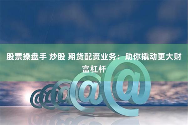 股票操盘手 炒股 期货配资业务：助你撬动更大财富杠杆