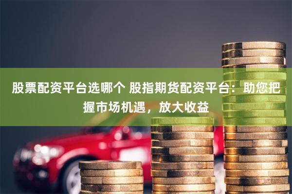 股票配资平台选哪个 股指期货配资平台：助您把握市场机遇，放大收益