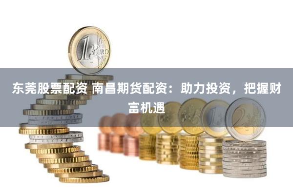 东莞股票配资 南昌期货配资：助力投资，把握财富机遇