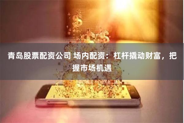 青岛股票配资公司 场内配资：杠杆撬动财富，把握市场机遇