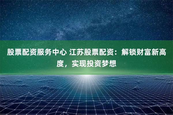 股票配资服务中心 江苏股票配资：解锁财富新高度，实现投资梦想