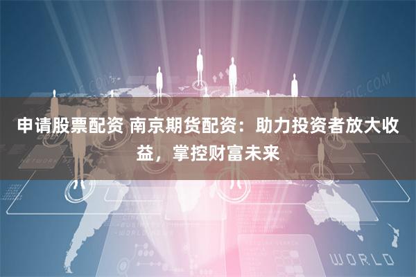申请股票配资 南京期货配资：助力投资者放大收益，掌控财富未来