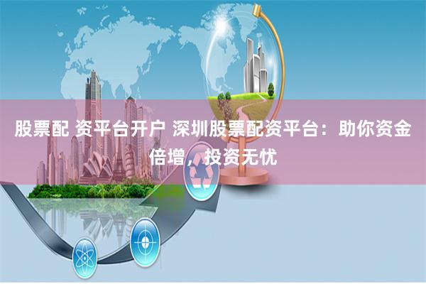 股票配 资平台开户 深圳股票配资平台：助你资金倍增，投资无忧