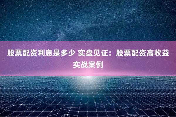 股票配资利息是多少 实盘见证：股票配资高收益实战案例