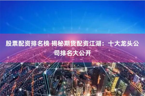 股票配资排名榜 揭秘期货配资江湖：十大龙头公司排名大公开
