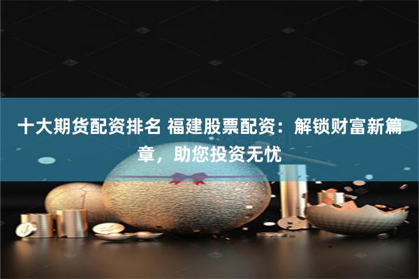 十大期货配资排名 福建股票配资：解锁财富新篇章，助您投资无忧
