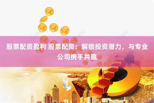 股票配资盈利 股票配资：解锁投资潜力，与专业公司携手共赢