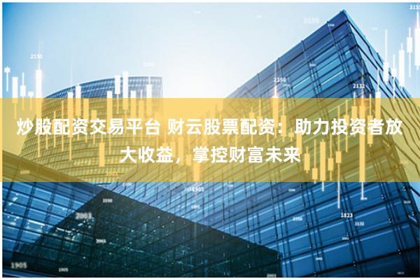 炒股配资交易平台 财云股票配资：助力投资者放大收益，掌控财富未来