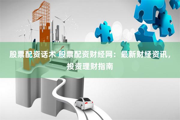 股票配资话术 股票配资财经网：最新财经资讯，投资理财指南