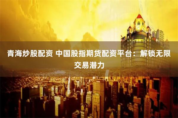 青海炒股配资 中国股指期货配资平台：解锁无限交易潜力