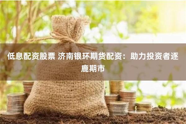 低息配资股票 济南银环期货配资：助力投资者逐鹿期市