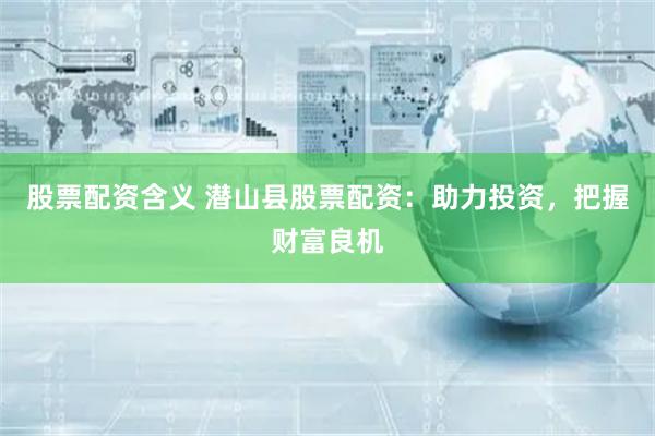 股票配资含义 潜山县股票配资：助力投资，把握财富良机