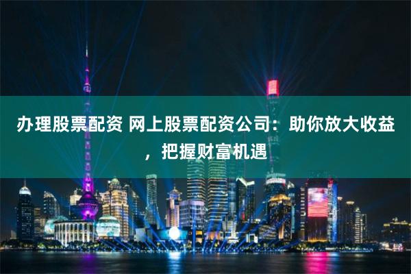 办理股票配资 网上股票配资公司：助你放大收益，把握财富机遇