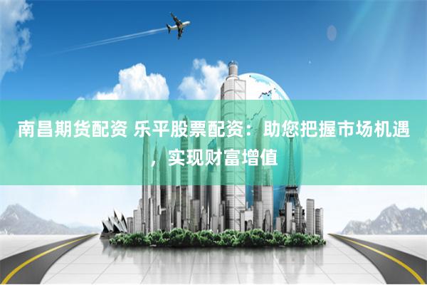 南昌期货配资 乐平股票配资：助您把握市场机遇，实现财富增值