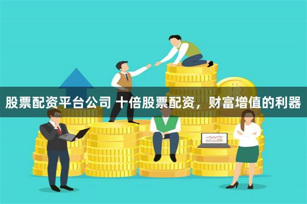 股票配资平台公司 十倍股票配资，财富增值的利器