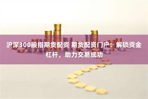 沪深300股指期货配资 期货配资门户:解锁资金杠杆,助力交易成功